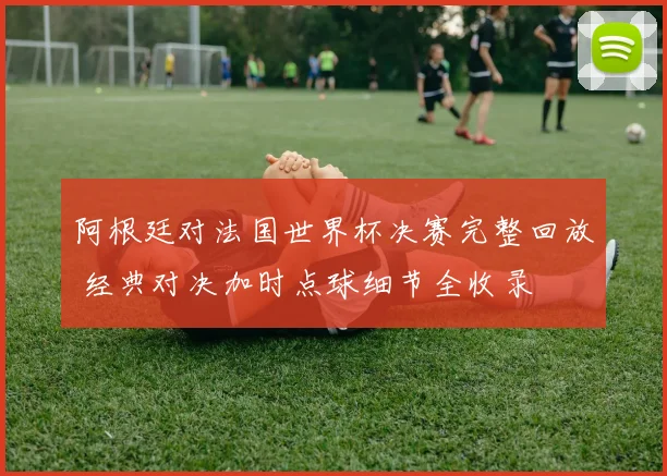 阿根廷对法国世界杯决赛完整回放 经典对决加时点球细节全收录
