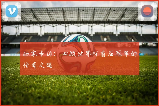 独家专访：回顾世界杯首届冠军的传奇之路