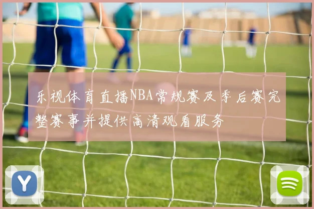 乐视体育直播NBA常规赛及季后赛完整赛事并提供高清观看服务