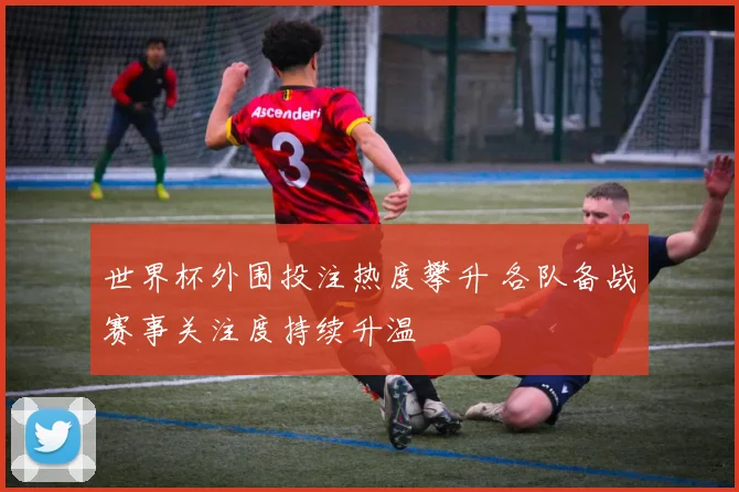 世界杯外围投注热度攀升 各队备战赛事关注度持续升温