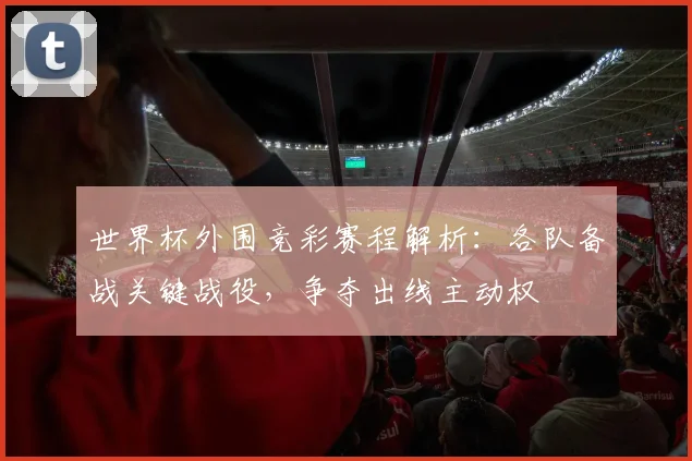 世界杯外围竞彩赛程解析:各队备战关键战役,争夺出线主动权
