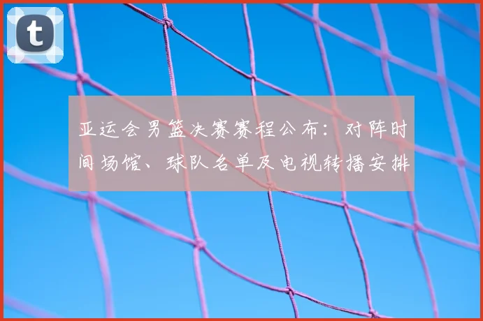 亚运会男篮决赛赛程公布：对阵时间场馆、球队名单及电视转播安排看点