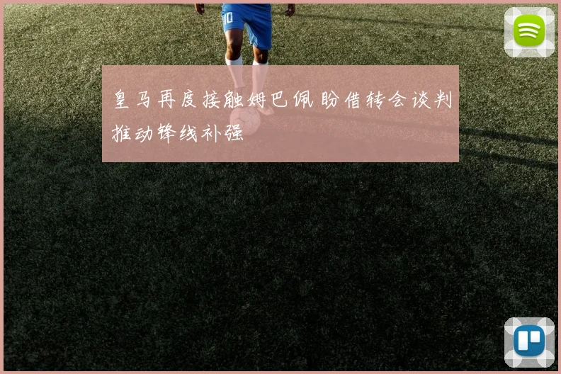 皇马再度接触姆巴佩 盼借转会谈判推动锋线补强