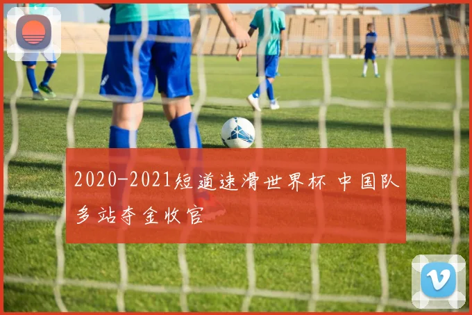 2020-2021短道速滑世界杯 中国队多站夺金收官