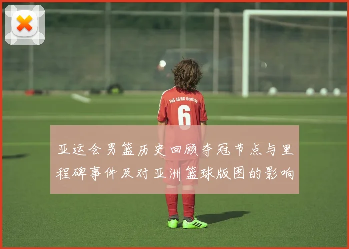 亚运会男篮历史回顾夺冠节点与里程碑事件及对亚洲篮球版图的影响与看点