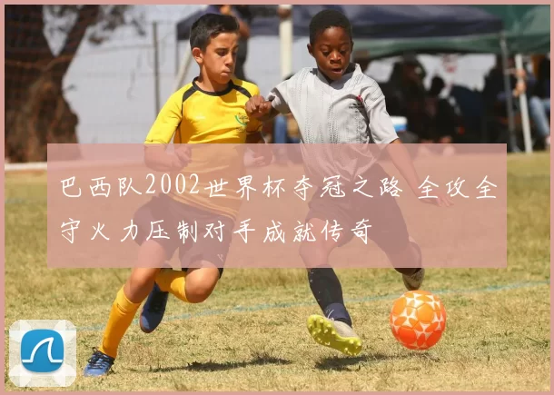 巴西队2002世界杯夺冠之路 全攻全守火力压制对手成就传奇