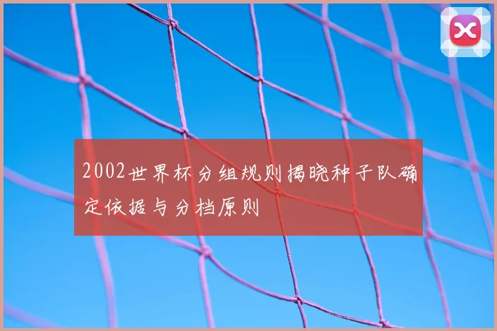 2002世界杯分组规则揭晓种子队确定依据与分档原则