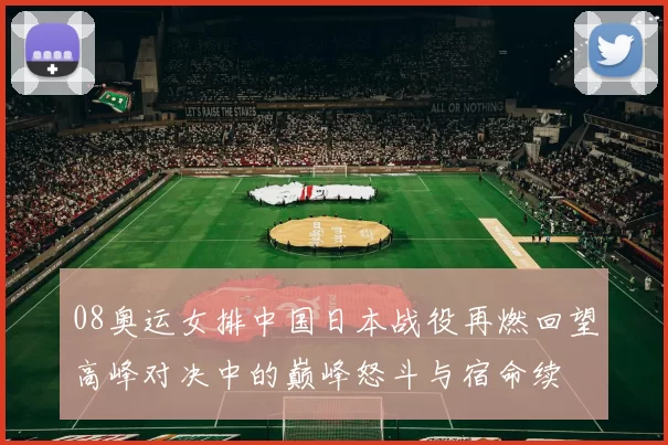 08奥运女排中国日本战役再燃回望高峰对决中的巅峰怒斗与宿命续