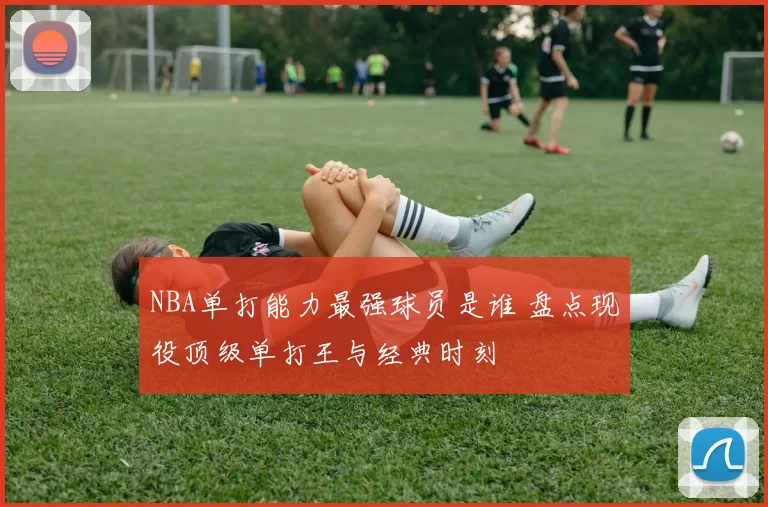 NBA单打能力最强球员是谁 盘点现役顶级单打王与经典时刻