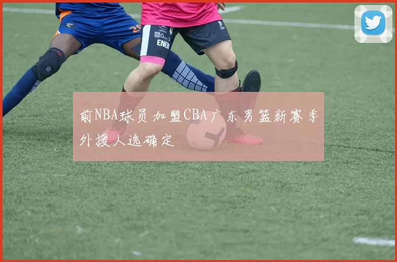 前NBA球员加盟CBA广东男篮新赛季外援人选确定