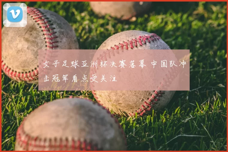 女子足球亚洲杯决赛落幕 中国队冲击冠军看点受关注