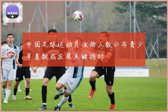 中国足球运动员注册人数公布青少年基数成发展关键指标