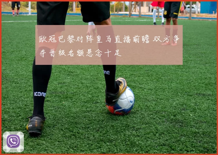 欧冠巴黎对阵皇马直播前瞻 双方争夺晋级名额悬念十足