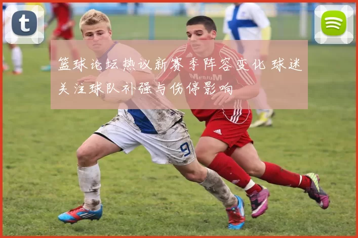 篮球论坛热议新赛季阵容变化 球迷关注球队补强与伤停影响