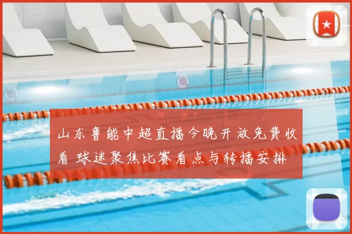 山东鲁能中超直播今晚开放免费收看 球迷聚焦比赛看点与转播安排