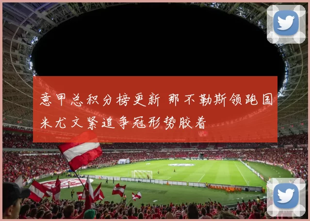 意甲总积分榜更新 那不勒斯领跑国米尤文紧追争冠形势胶着