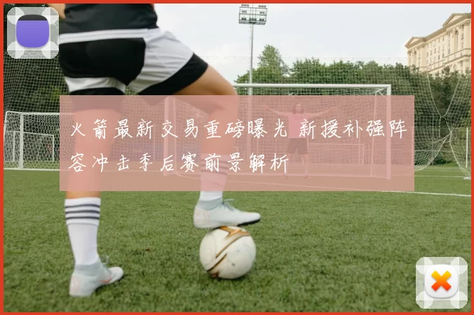 火箭最新交易重磅曝光 新援补强阵容冲击季后赛前景解析