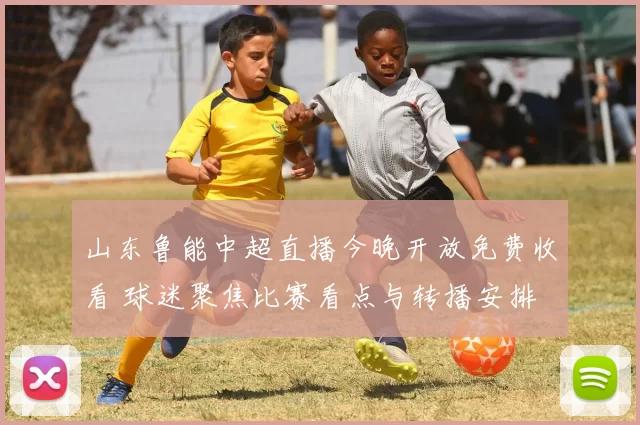 山东鲁能中超直播今晚开放免费收看 球迷聚焦比赛看点与转播安排