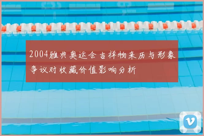 2004雅典奥运会吉祥物来历与形象争议对收藏价值影响分析