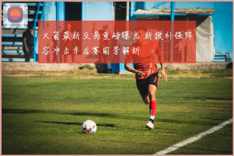 火箭最新交易重磅曝光 新援补强阵容冲击季后赛前景解析