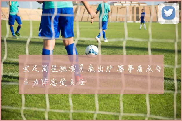 女足周星驰演员表出炉 赛事看点与主力阵容受关注