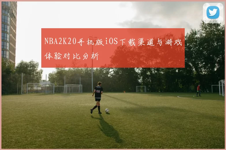 NBA2K20手机版iOS下载渠道与游戏体验对比分析