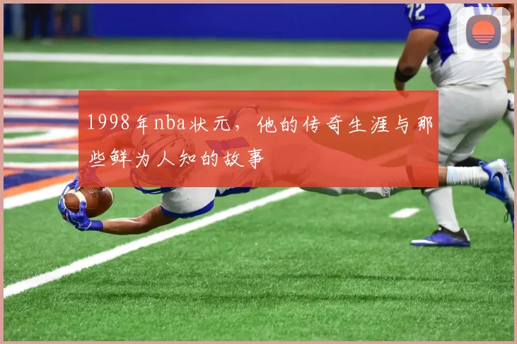 1998年nba状元，他的传奇生涯与那些鲜为人知的故事