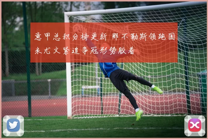 意甲总积分榜更新 那不勒斯领跑国米尤文紧追争冠形势胶着