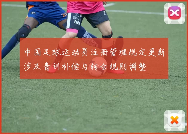 中国足球运动员注册管理规定更新涉及青训补偿与转会规则调整