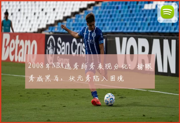 2008年NBA选秀新秀表现分化：榜眼秀成黑马，状元秀陷入困境