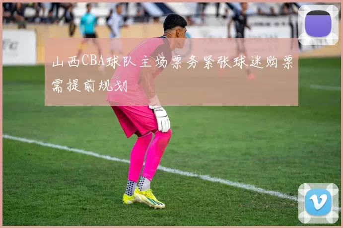 山西CBA球队主场票务紧张球迷购票需提前规划