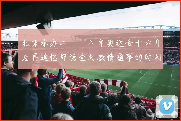 北京承办二〇〇八年奥运会十六年后再追忆那场全民激情盛事的时刻