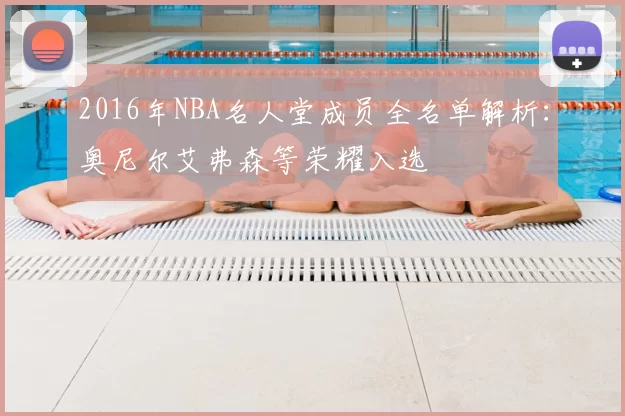 2016年NBA名人堂成员全名单解析：奥尼尔艾弗森等荣耀入选