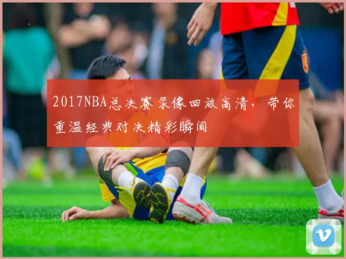 2017NBA总决赛录像回放高清，带你重温经典对决精彩瞬间