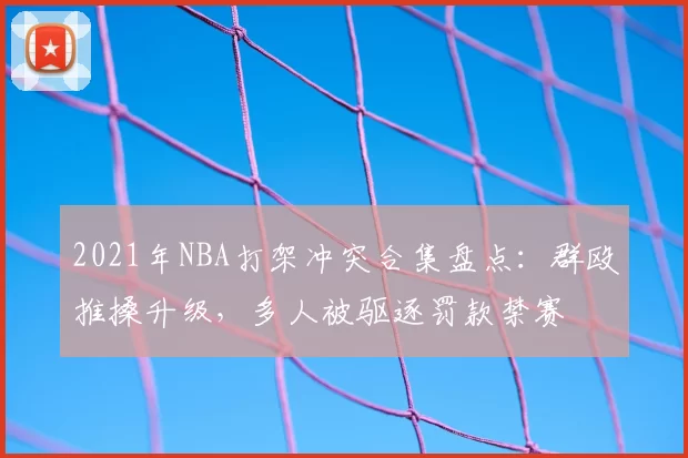 2021年NBA打架冲突合集盘点：群殴推搡升级，多人被驱逐罚款禁赛