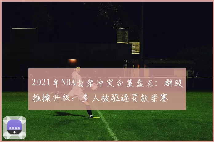 2021年NBA打架冲突合集盘点：群殴推搡升级，多人被驱逐罚款禁赛