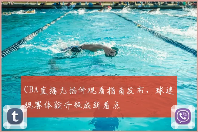 CBA直播无插件观看指南发布，球迷观赛体验升级成新看点