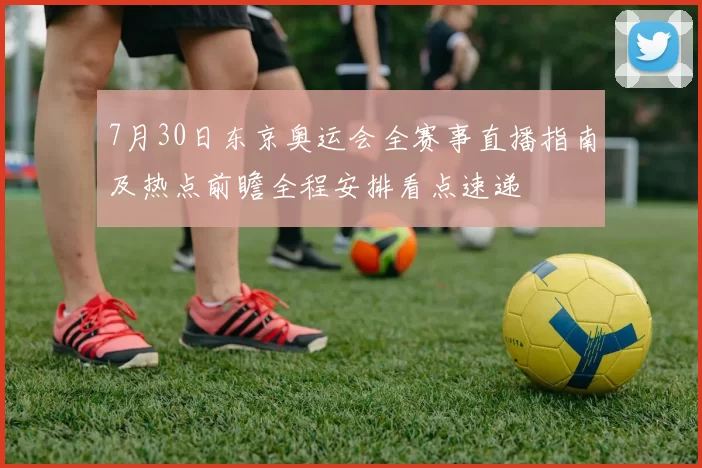 7月30日东京奥运会全赛事直播指南及热点前瞻全程安排看点速递