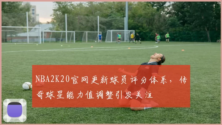 NBA2K20官网更新球员评分体系，传奇球星能力值调整引发关注