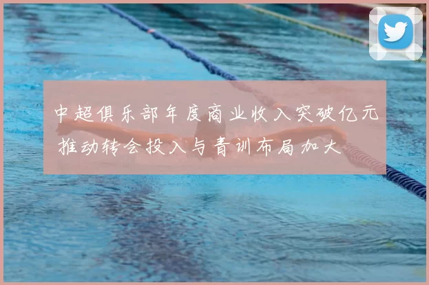 中超俱乐部年度商业收入突破亿元 推动转会投入与青训布局加大