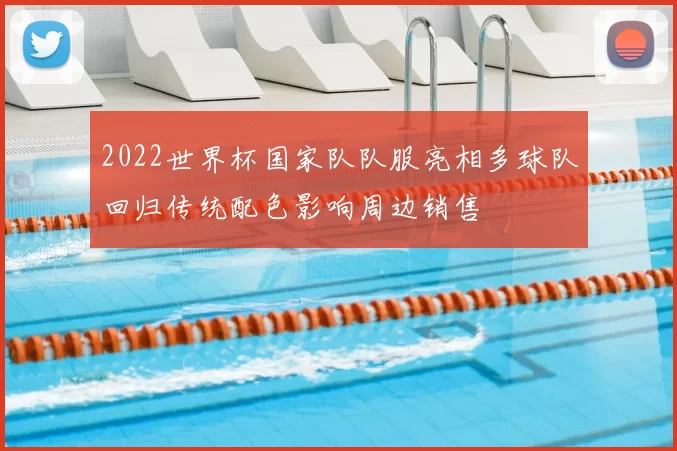 2022世界杯国家队队服亮相多球队回归传统配色影响周边销售