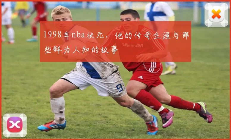 1998年nba状元，他的传奇生涯与那些鲜为人知的故事