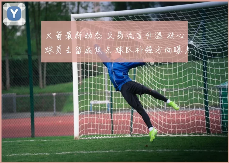 火箭最新动态 交易流言升温 核心球员去留成焦点 球队补强方向曝光