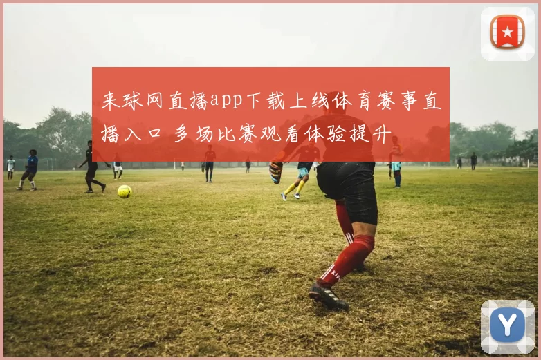 来球网直播app下载上线体育赛事直播入口 多场比赛观看体验提升