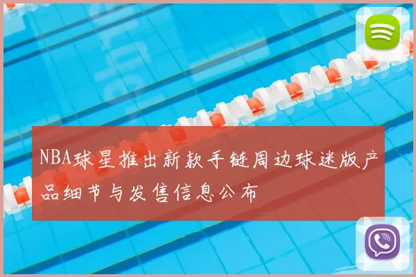 NBA球星推出新款手链周边球迷版产品细节与发售信息公布