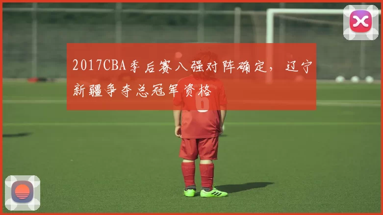 2017CBA季后赛八强对阵确定，辽宁新疆争夺总冠军资格