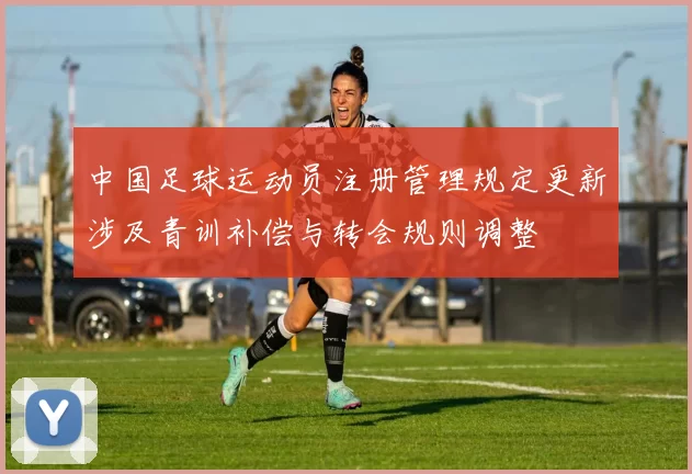 中国足球运动员注册管理规定更新涉及青训补偿与转会规则调整