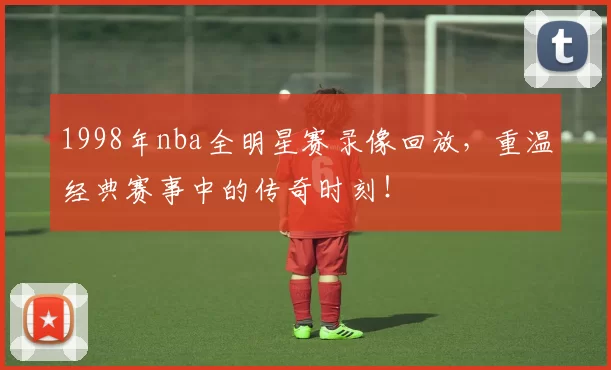 1998年nba全明星赛录像回放，重温经典赛事中的传奇时刻！