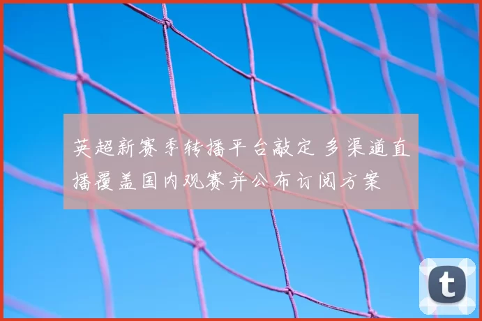 英超新赛季转播平台敲定 多渠道直播覆盖国内观赛并公布订阅方案