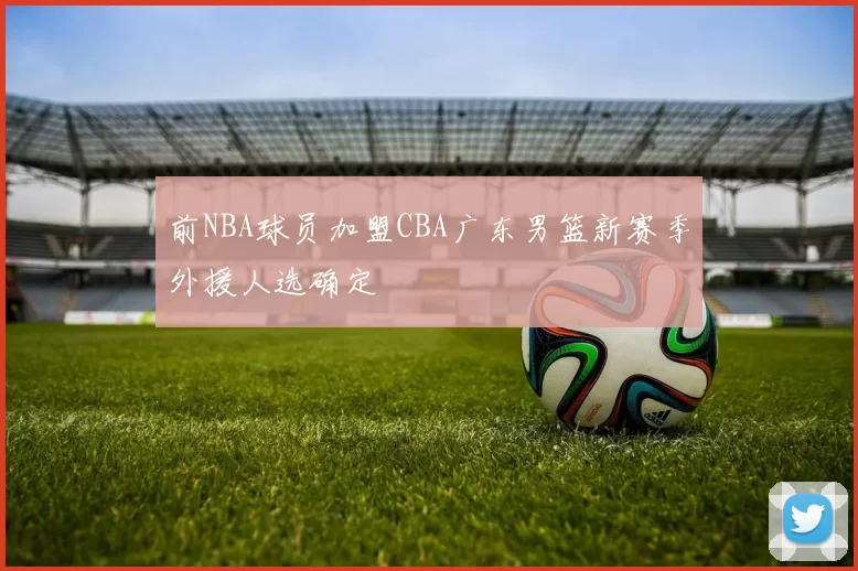 前NBA球员加盟CBA广东男篮新赛季外援人选确定